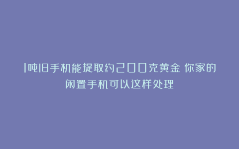 1吨旧手机能提取约200克黄金？你家的闲置手机可以这样处理→