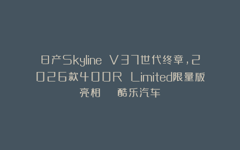 日产Skyline V37世代终章，2026款400R Limited限量版亮相 | 酷乐汽车