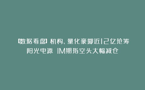 【数据看盘】机构、量化豪掷近12亿抢筹阳光电源 IM期指空头大幅减仓