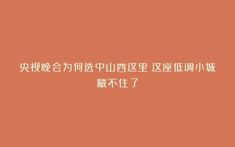 央视晚会为何选中山西这里？这座低调小城藏不住了