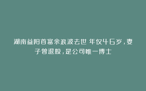 湖南益阳首富余浪波去世！年仅46岁，妻子曾退股，是公司唯一博士