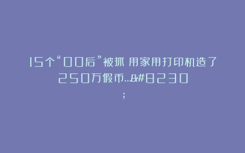 15个“00后”被抓：用家用打印机造了250万假币……