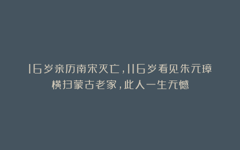 16岁亲历南宋灭亡，116岁看见朱元璋横扫蒙古老家，此人一生无憾