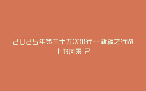2025年第三十五次出行–新疆之行路上的风景（2）