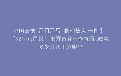 中国嘉德 2025 秋拍焦点:一件带 “双勾云月纹” 的元青花玉壶春瓶,藏着多少元代工艺密码?