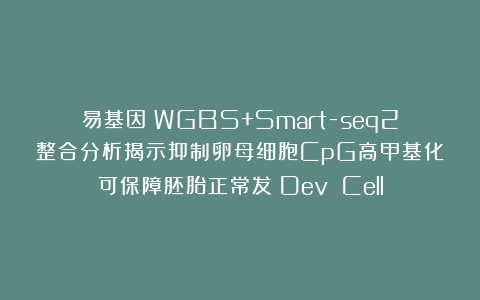 易基因：WGBS+Smart-seq2整合分析揭示抑制卵母细胞CpG高甲基化可保障胚胎正常发：Dev Cell