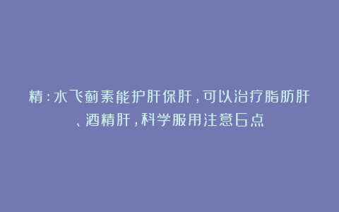 精:水飞蓟素能护肝保肝，可以治疗脂肪肝、酒精肝，科学服用注意6点