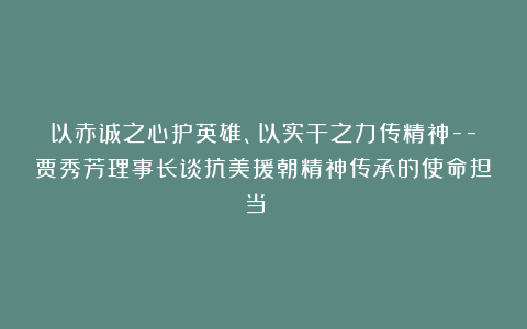 以赤诚之心护英雄、以实干之力传精神–贾秀芳理事长谈抗美援朝精神传承的使命担当 ​