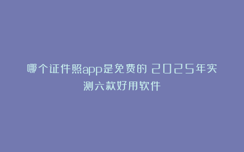 哪个证件照app是免费的？2025年实测六款好用软件