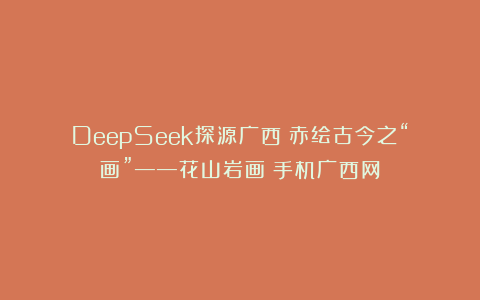 DeepSeek探源广西丨赤绘古今之“画”——花山岩画|手机广西网