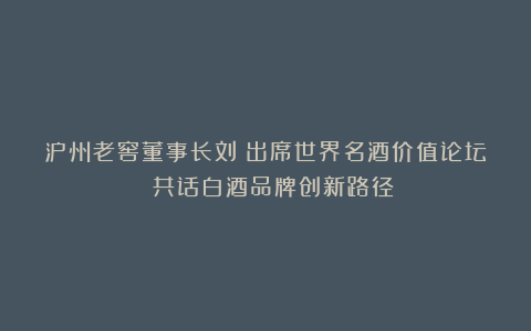 泸州老窖董事长刘淼出席世界名酒价值论坛 共话白酒品牌创新路径