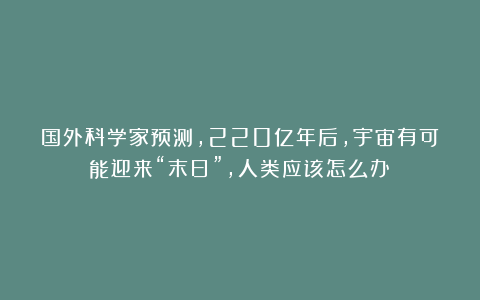 国外科学家预测，220亿年后，宇宙有可能迎来“末日”，人类应该怎么办？