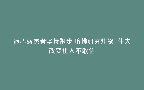 冠心病患者坚持跑步?哈佛研究炸锅,4大改变让人不敢信!