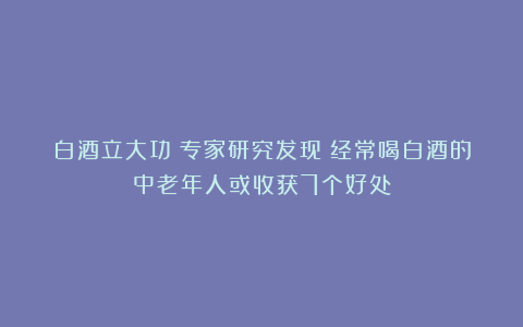 白酒立大功？专家研究发现：经常喝白酒的中老年人或收获7个好处