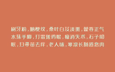 刷牙粉，脑梗纹，桑叶白芨淡斑，藿香正气水抹手脚，打雷搓鸡眼，瘤消失术，石子助眠，扫帚苗去痒，老人味，寒凉长肠道息肉