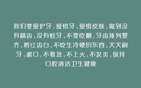 我们要爱护牙，爱惜牙，爱惜皮肤，做到没有龋齿，没有蛀牙，不要吃糖，牙齿排列整齐，唇红齿白，不吃生冷硬的东西，天天刷牙，漱口，不着急，不上火，不发炎，保持口腔清洁卫生健康