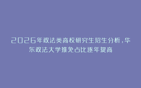 2026年政法类高校研究生招生分析，华东政法大学推免占比逐年提高
