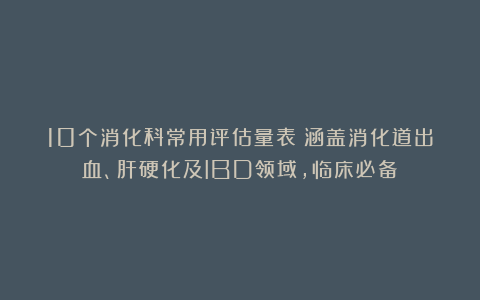 10个消化科常用评估量表!涵盖消化道出血、肝硬化及IBD领域,临床必备