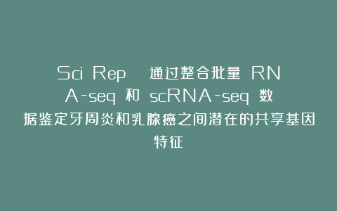 Sci Rep | 通过整合批量 RNA-seq 和 scRNA-seq 数据鉴定牙周炎和乳腺癌之间潜在的共享基因特征