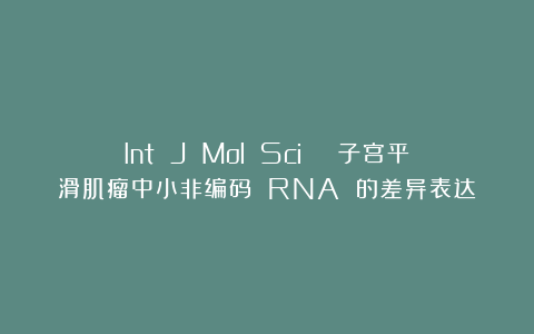 Int J Mol Sci | 子宫平滑肌瘤中小非编码 RNA 的差异表达
