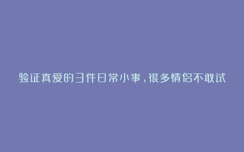 验证真爱的3件日常小事，很多情侣不敢试