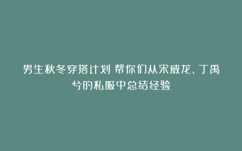男生秋冬穿搭计划：帮你们从宋威龙、丁禹兮的私服中总结经验！