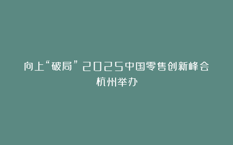 向上“破局”：2025中国零售创新峰会杭州举办