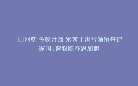 《山河枕》今晚开播！宋茜丁禹兮领衔共护家国，曹骏陈乔恩加盟