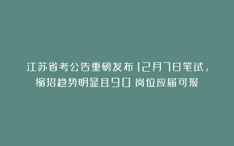 江苏省考公告重磅发布！12月7日笔试，缩招趋势明显且90%岗位应届可报
