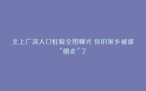 北上广深人口虹吸全图曝光！你的家乡被谁“圈走”了？