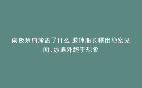 南极条约掩盖了什么？退休船长曝出绝密见闻，冰墙外超乎想象！