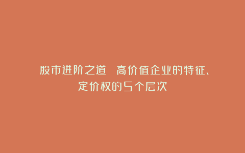 《股市进阶之道》③:高价值企业的特征、定价权的5个层次