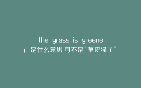 the grass is greener 是什么意思？可不是“草更绿了”！