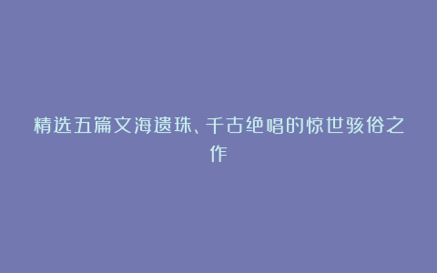 精选五篇文海遗珠、千古绝唱的惊世骇俗之作