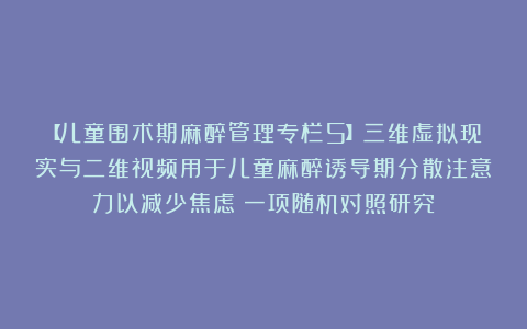 【儿童围术期麻醉管理专栏5】三维虚拟现实与二维视频用于儿童麻醉诱导期分散注意力以减少焦虑：一项随机对照研究