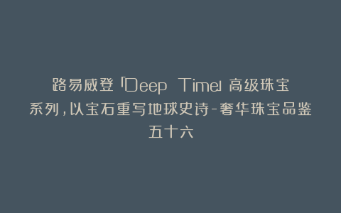 路易威登「Deep Time」高级珠宝系列，以宝石重写地球史诗-奢华珠宝品鉴五十六