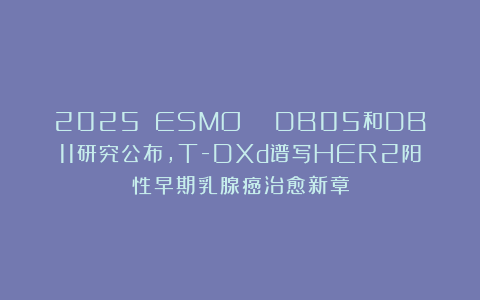 2025 ESMO | DB05和DB11研究公布，T-DXd谱写HER2阳性早期乳腺癌治愈新章