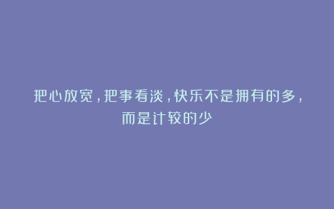 把心放宽，把事看淡，快乐不是拥有的多，而是计较的少