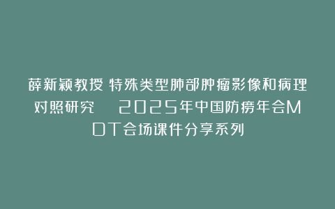 薛新颖教授：特殊类型肺部肿瘤影像和病理对照研究 | 2025年中国防痨年会MDT会场课件分享系列