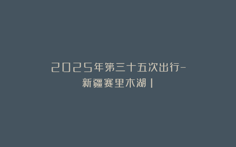 2025年第三十五次出行–新疆赛里木湖(1)