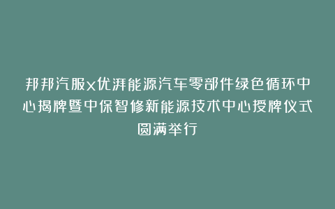 邦邦汽服x优湃能源汽车零部件绿色循环中心揭牌暨中保智修新能源技术中心授牌仪式圆满举行