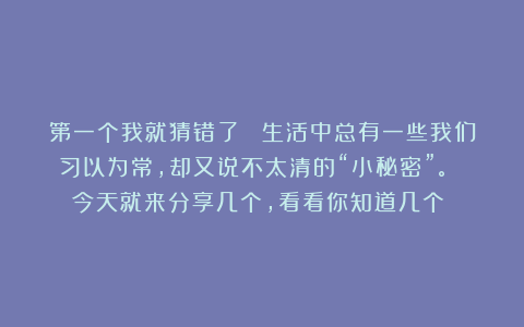 第一个我就猜错了！ 生活中总有一些我们习以为常，却又说不太清的“小秘密”。 今天就来分享几个，看看你知道几个？ 