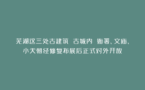 芜湖这三处古建筑 古城内 衙署、文庙、小天朝经修复布展后正式对外开放