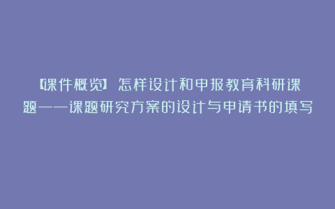 【课件概览】《怎样设计和申报教育科研课题——课题研究方案的设计与申请书的填写》