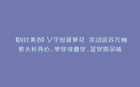 【钩针美衣】V字形菠萝花 灵动流苏无袖套头衫背心，单穿或叠穿，显穿搭品味