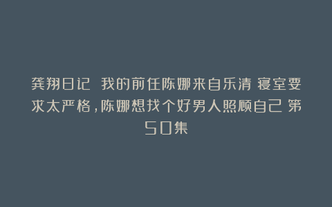 龚翔日记 我的前任陈娜来自乐清：寝室要求太严格，陈娜想找个好男人照顾自己（第50集）