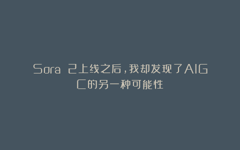 Sora 2上线之后，我却发现了AIGC的另一种可能性