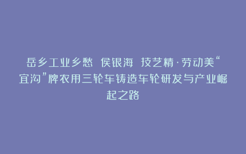 岳乡工业乡愁 侯银海 技艺精·劳动美“宜沟”牌农用三轮车铸造车轮研发与产业崛起之路