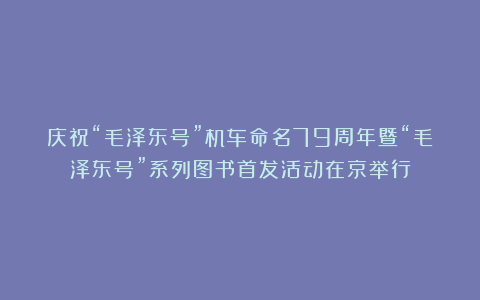 庆祝“毛泽东号”机车命名79周年暨“毛泽东号”系列图书首发活动在京举行