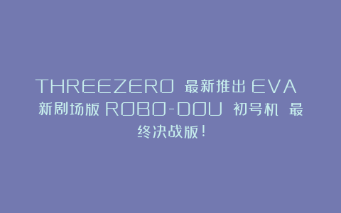 THREEZERO 最新推出《EVA 新剧场版》ROBO-DOU 初号机 最终决战版!